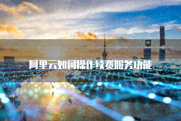 阿里云如何操作续费服务功能