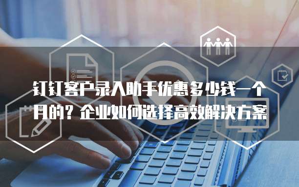 钉钉客户录入助手优惠多少钱一个月的?企业如何选择高效解决方案