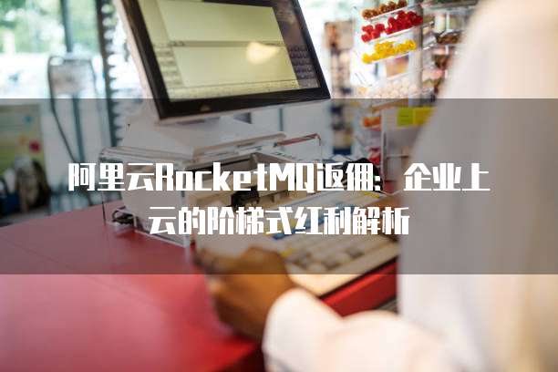 阿里云RocketMQ返佣：企业上云的阶梯式红利解析