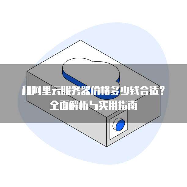 租阿里云服务器价格多少钱合适?全面解析与实用指南