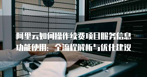 阿里云如何操作续费项目服务信息功能使用:全流程解析与优化建议