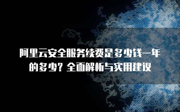 阿里云安全服务续费是多少钱一年的多少?全面解析与实用建议