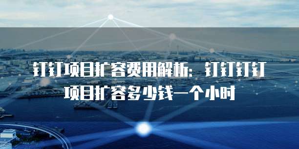 钉钉项目扩容费用解析：钉钉钉钉项目扩容多少钱一个小时