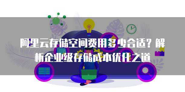 阿里云存储空间费用多少合适?解析企业级存储成本优化之道