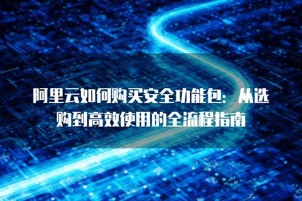 阿里云如何购买安全功能包:从选购到高效使用的全流程指南