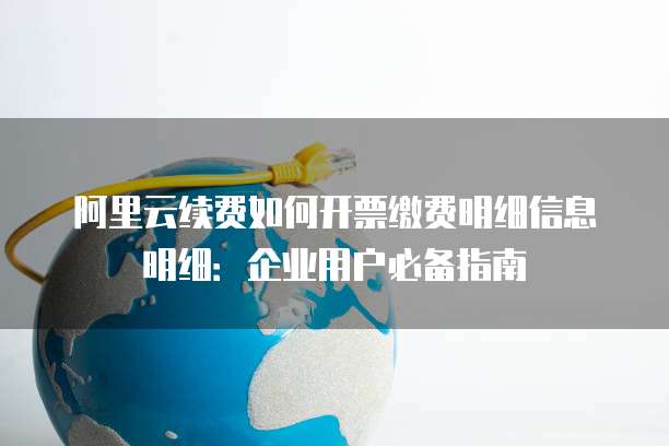 阿里云续费如何开票缴费明细信息明细:企业用户必备指南