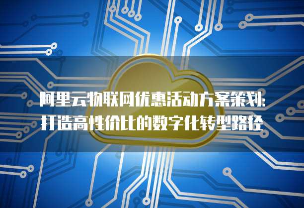阿里云物联网优惠活动方案策划:打造高性价比的数字化转型路径