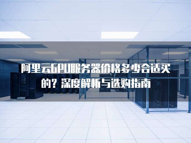 阿里云GPU服务器价格多少合适买的?深度解析与选购指南