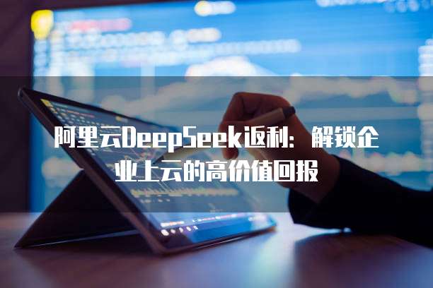 阿里云DeepSeek返利：解锁企业上云的高价值回报