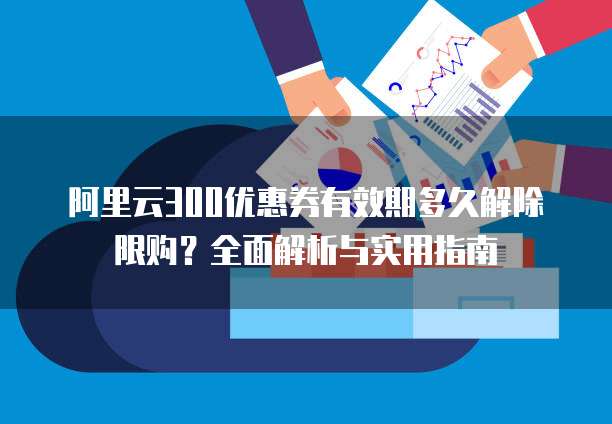 阿里云300优惠券有效期多久解除限购?全面解析与实用指南