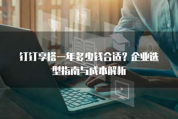 钉钉享搭一年多少钱合适?企业选型指南与成本解析