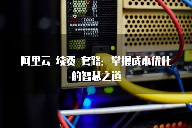 阿里云 续费 套路:掌握成本优化的智慧之道