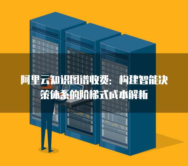 阿里云知识图谱收费:构建智能决策体系的阶梯式成本解析