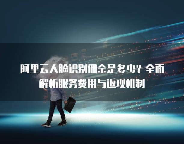 阿里云人脸识别佣金是多少?全面解析服务费用与返现机制