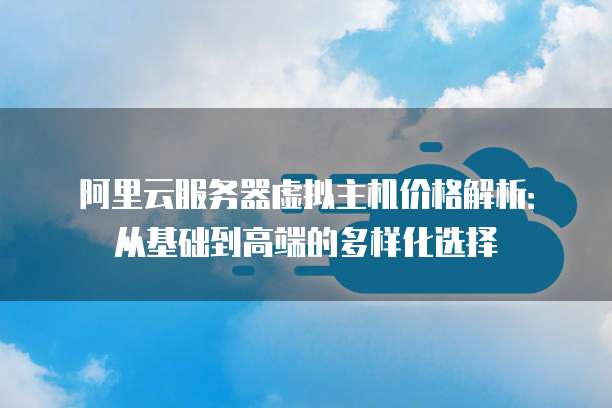 阿里云服务器虚拟主机价格解析:从基础到高端的多样化选择