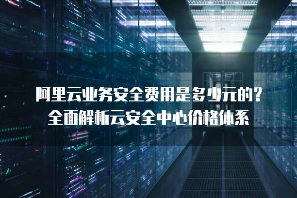 阿里云业务安全费用是多少元的?全面解析云安全中心价格体系