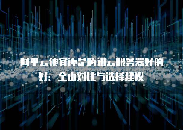 阿里云便宜还是腾讯云服务器好的好:全面对比与选择建议
