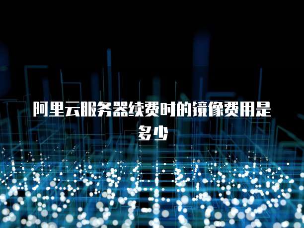 阿里云服务器续费时的镜像费用是多少