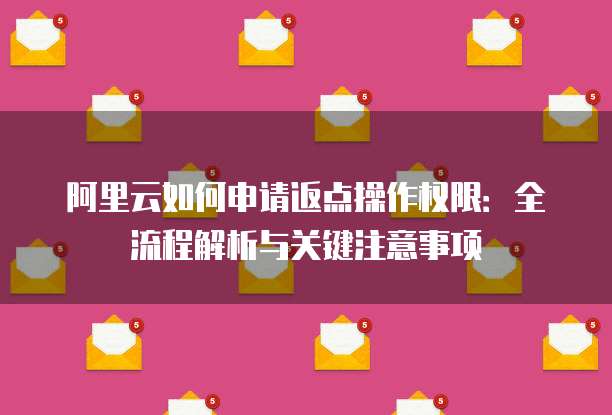 阿里云如何申请返点操作权限:全流程解析与关键注意事项