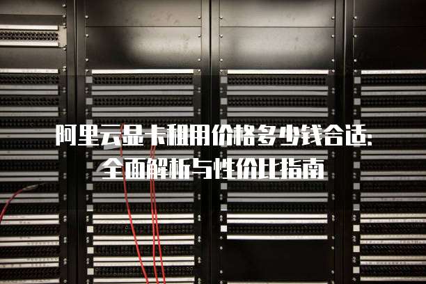 阿里云显卡租用价格多少钱合适:全面解析与性价比指南