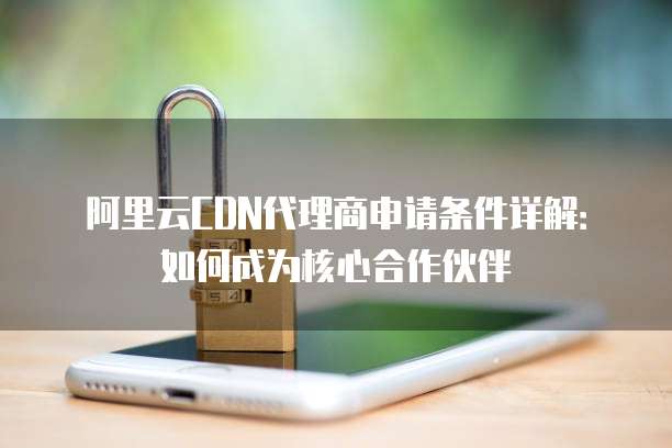阿里云CDN代理商申请条件详解:如何成为核心合作伙伴