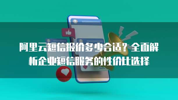 阿里云短信报价多少合适?全面解析企业短信服务的性价比选择