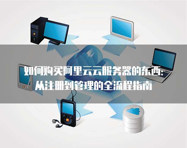 如何购买阿里云云服务器的东西:从注册到管理的全流程指南