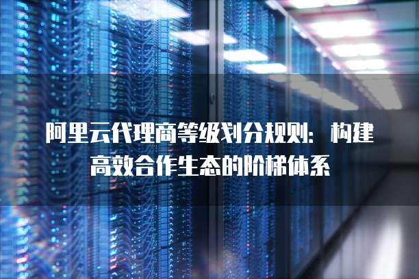 阿里云代理商等级划分规则:构建高效合作生态的阶梯体系