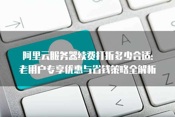 阿里云服务器续费打折多少合适：老用户专享优惠与省钱策略全解析