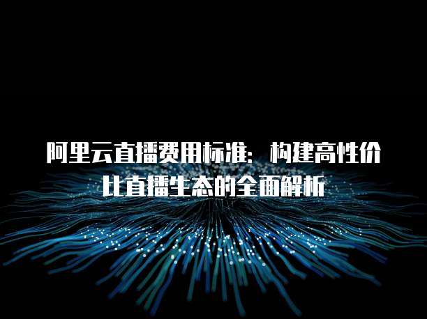 阿里云直播费用标准:构建高性价比直播生态的全面解析