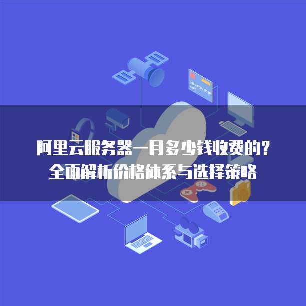 阿里云服务器一月多少钱收费的?全面解析价格体系与选择策略