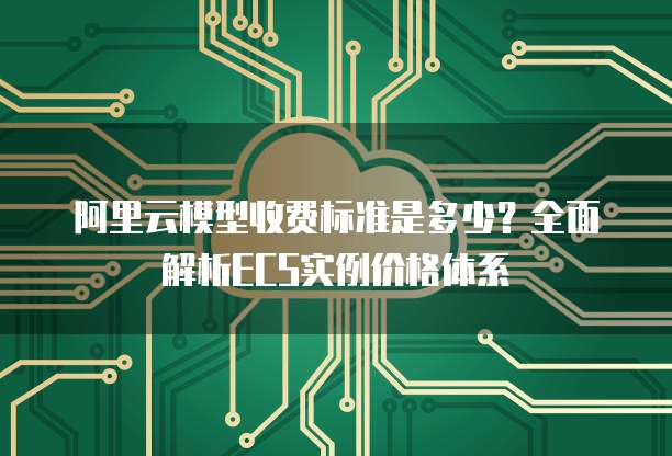 阿里云模型收费标准是多少？全面解析ECS实例价格体系