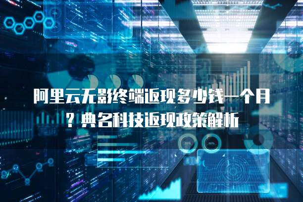 阿里云无影终端返现多少钱一个月?典名科技返现政策解析