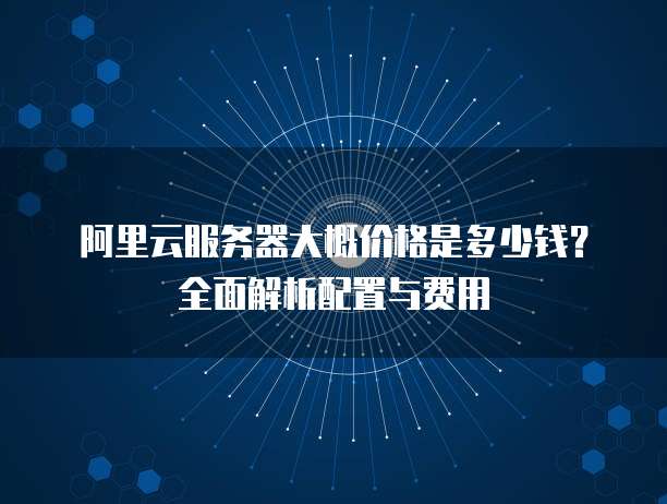阿里云服务器大概价格是多少钱？全面解析配置与费用