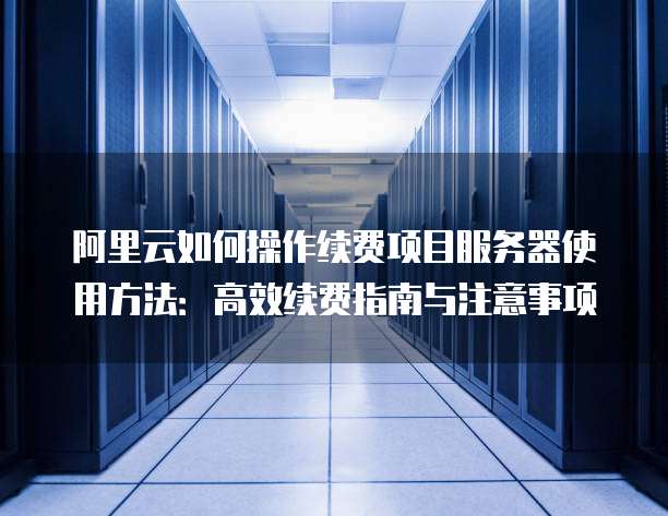 阿里云如何操作续费项目服务器使用方法:高效续费指南与注意事项