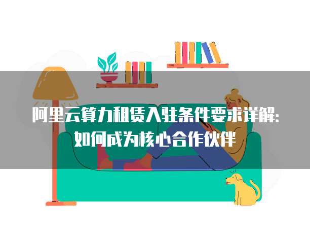 阿里云算力租赁入驻条件要求详解：如何成为核心合作伙伴