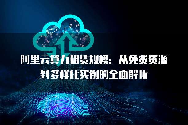 阿里云算力租赁规模:从免费资源到多样化实例的全面解析
