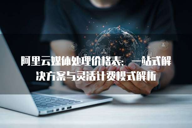 阿里云媒体处理价格表:一站式解决方案与灵活计费模式解析
