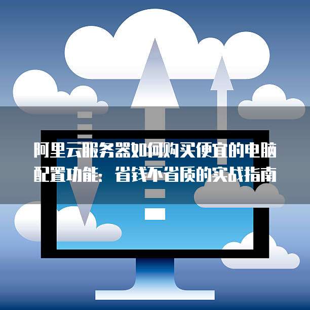 阿里云服务器如何购买便宜的电脑配置功能:省钱不省质的实战指南