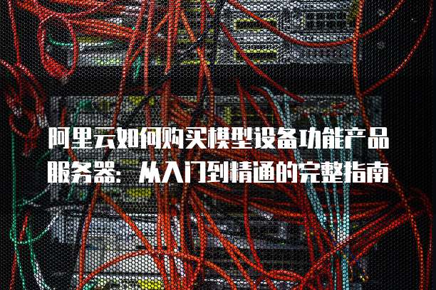 阿里云如何购买模型设备功能产品服务器:从入门到精通的完整指南
