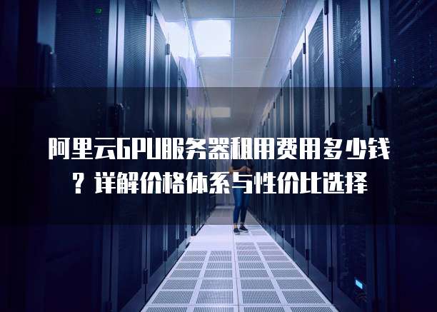 阿里云GPU服务器租用费用多少钱?详解价格体系与性价比选择