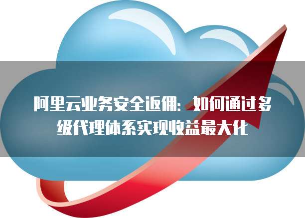 阿里云业务安全返佣:如何通过多级代理体系实现收益最大化