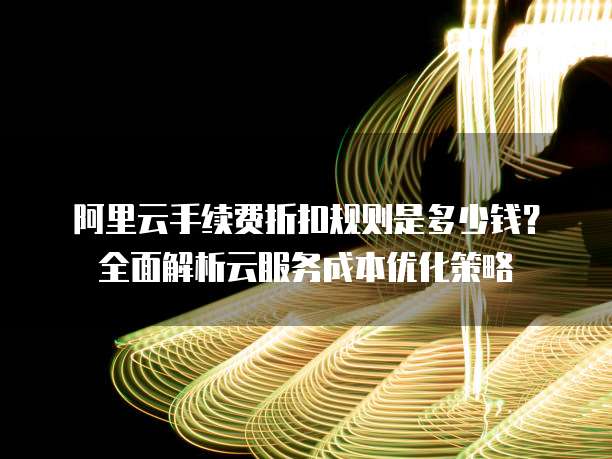 阿里云手续费折扣规则是多少钱?全面解析云服务成本优化策略