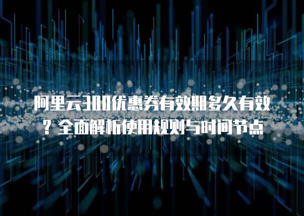 阿里云300优惠券有效期多久有效?全面解析使用规则与时间节点