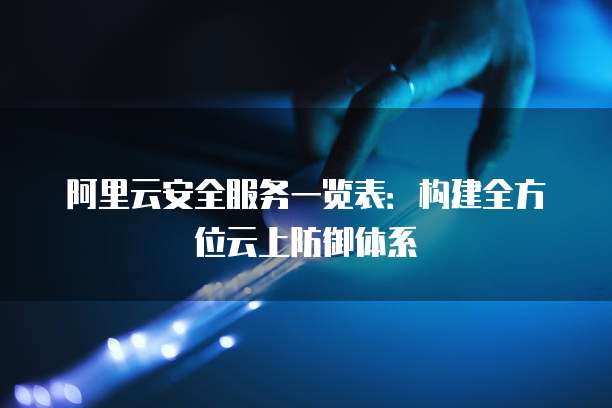 阿里云安全服务一览表:构建全方位云上防御体系
