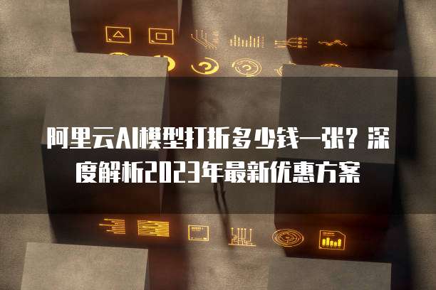 阿里云AI模型打折多少钱一张?深度解析2023年最新优惠方案
