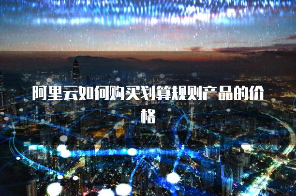阿里云如何购买划算规则产品的价格