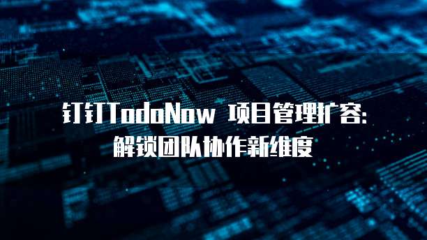 钉钉TodoNow 项目管理扩容:解锁团队协作新维度