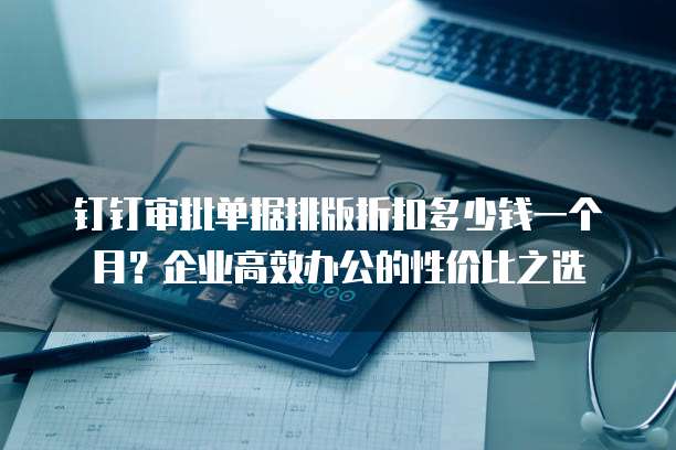 钉钉审批单据排版折扣多少钱一个月?企业高效办公的性价比之选