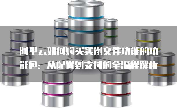 阿里云如何购买实例文件功能的功能包:从配置到支付的全流程解析